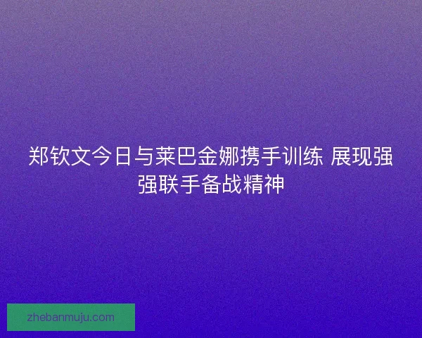 郑钦文今日与莱巴金娜携手训练 展现强强联手备战精神