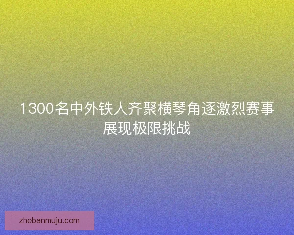 1300名中外铁人齐聚横琴角逐激烈赛事展现极限挑战