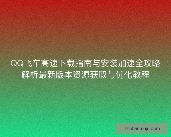 QQ飞车高速下载指南与安装加速全攻略解析最新版本资源获取与优化教程