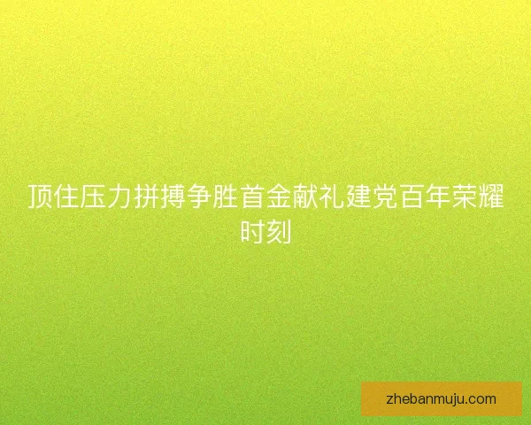 顶住压力拼搏争胜首金献礼建党百年荣耀时刻