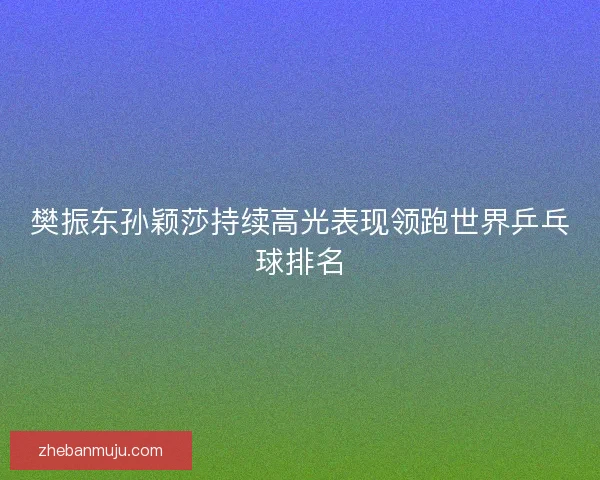 樊振东孙颖莎持续高光表现领跑世界乒乓球排名