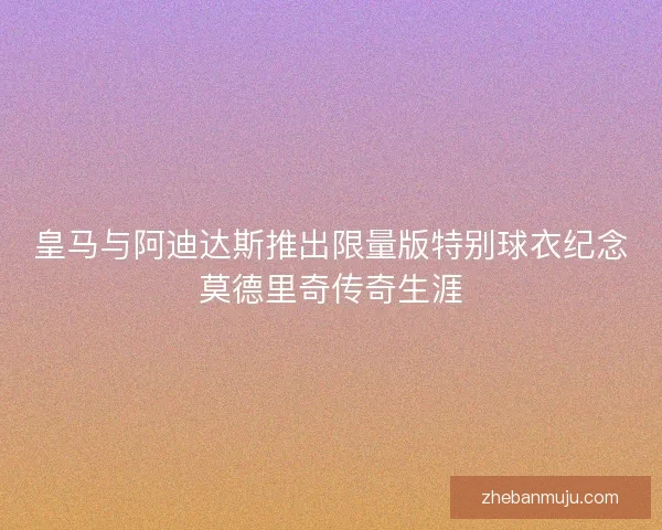 皇马与阿迪达斯推出限量版特别球衣纪念莫德里奇传奇生涯