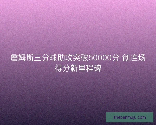 詹姆斯三分球助攻突破50000分 创连场得分新里程碑