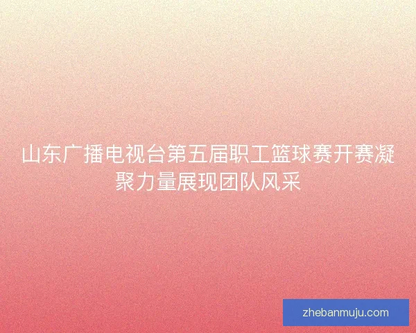 山东广播电视台第五届职工篮球赛开赛凝聚力量展现团队风采